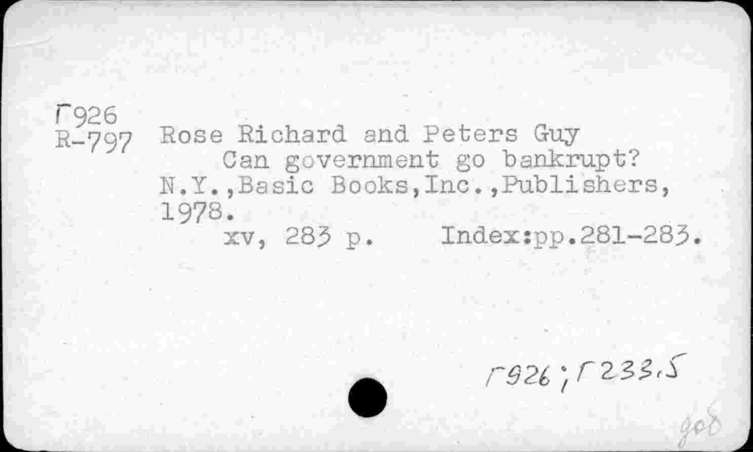 ﻿Г926
R-797 Rose Richard and Peters Guy
Can government go bankrupt?
N.Y.,Basic Books,Inc.»Publishers, 1978.
xv, 283 p. Index:pp.281-283.
гвгс